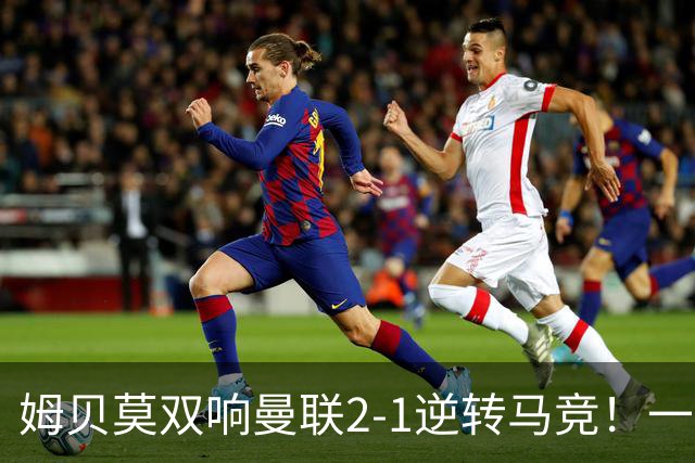 姆贝莫双响曼联2-1逆转马竞！一人锁定新赛季席位，小梅西首登场