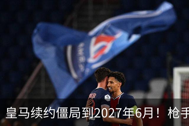 皇马续约僵局到2027年6月！枪手自信财力够签巴西天王创英史？