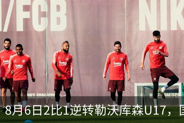 8月6日2比1逆转勒沃库森U17，国足三连胜半决赛碰河床